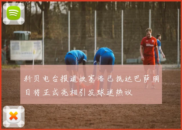 科贝电台报道坎塞洛已抵达巴萨明日将正式亮相引发球迷热议