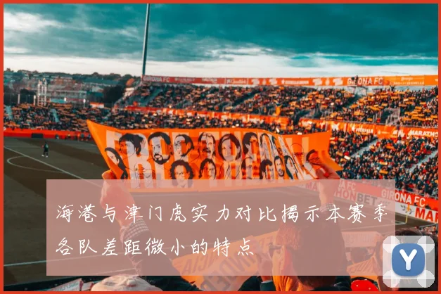 海港与津门虎实力对比揭示本赛季各队差距微小的特点