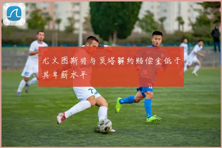尤文图斯将与莫塔解约赔偿金低于其年薪水平