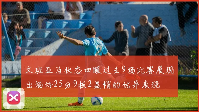 文班亚马状态回暖过去9场比赛展现出场均25分9板2盖帽的优异表现