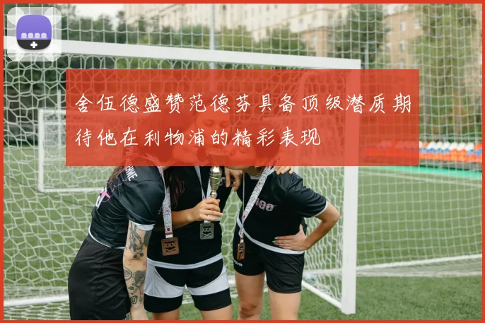 舍伍德盛赞范德芬具备顶级潜质期待他在利物浦的精彩表现