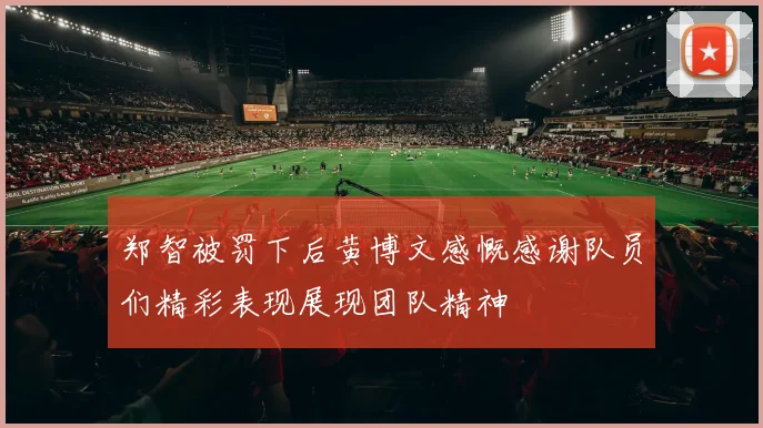郑智被罚下后黄博文感慨感谢队员们精彩表现展现团队精神