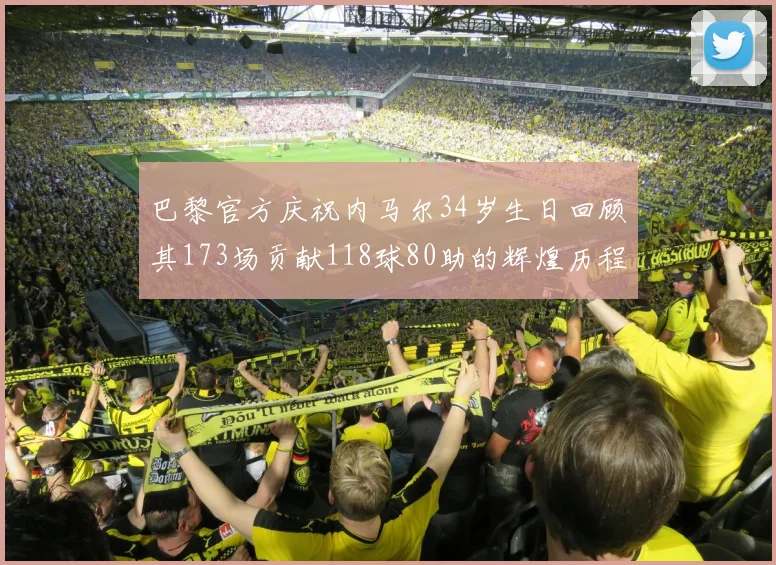 巴黎官方庆祝内马尔34岁生日回顾其173场贡献118球80助的辉煌历程