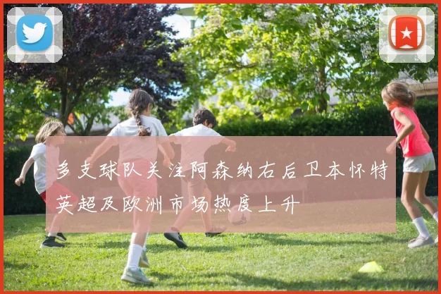多支球队关注阿森纳右后卫本怀特英超及欧洲市场热度上升