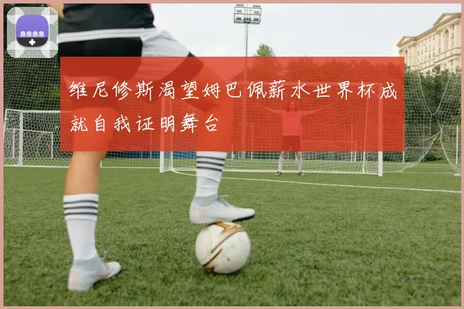 维尼修斯渴望姆巴佩薪水世界杯成就自我证明舞台