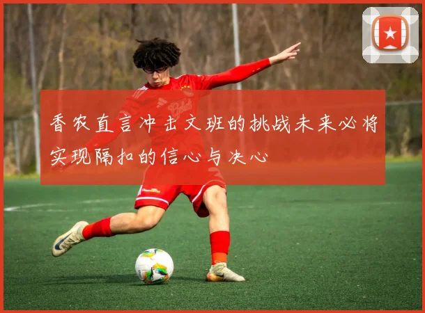 香农直言冲击文班的挑战未来必将实现隔扣的信心与决心