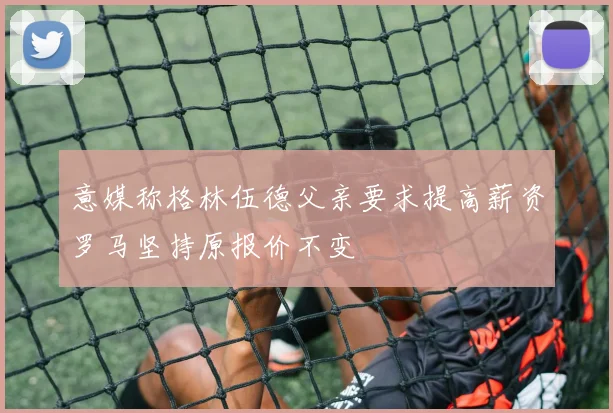 意媒称格林伍德父亲要求提高薪资罗马坚持原报价不变