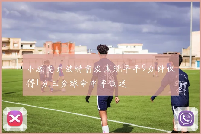 小迈克尔波特首发表现平平9分钟仅得1分三分球命中率低迷