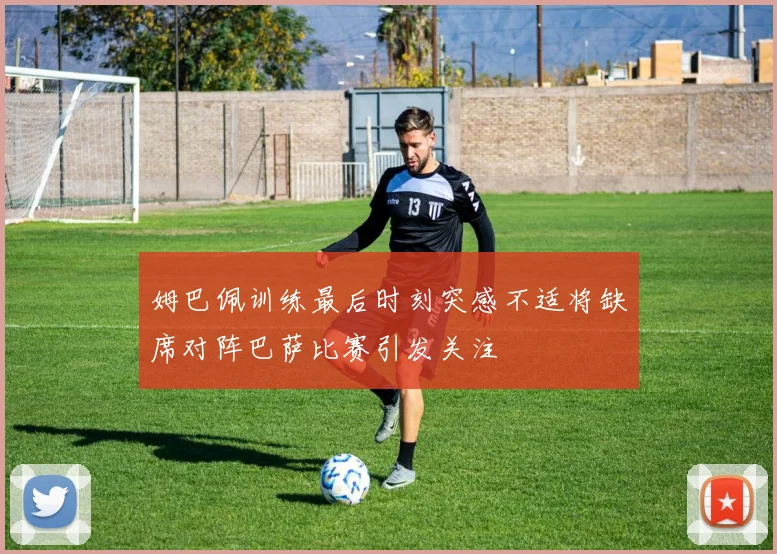 姆巴佩训练最后时刻突感不适将缺席对阵巴萨比赛引发关注